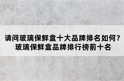 请问玻璃保鲜盒十大品牌排名如何？ 玻璃保鲜盒品牌排行榜前十名